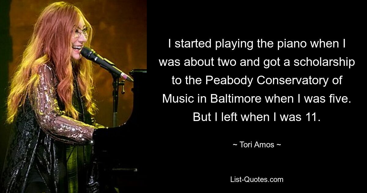 I started playing the piano when I was about two and got a scholarship to the Peabody Conservatory of Music in Baltimore when I was five. But I left when I was 11. — © Tori Amos