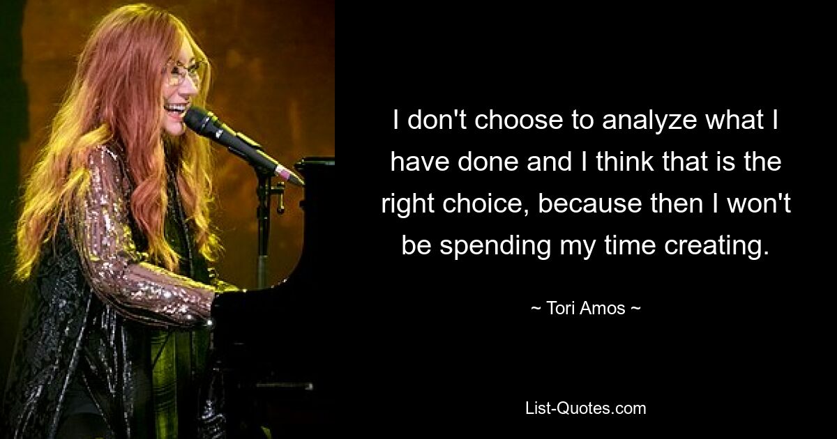 I don't choose to analyze what I have done and I think that is the right choice, because then I won't be spending my time creating. — © Tori Amos