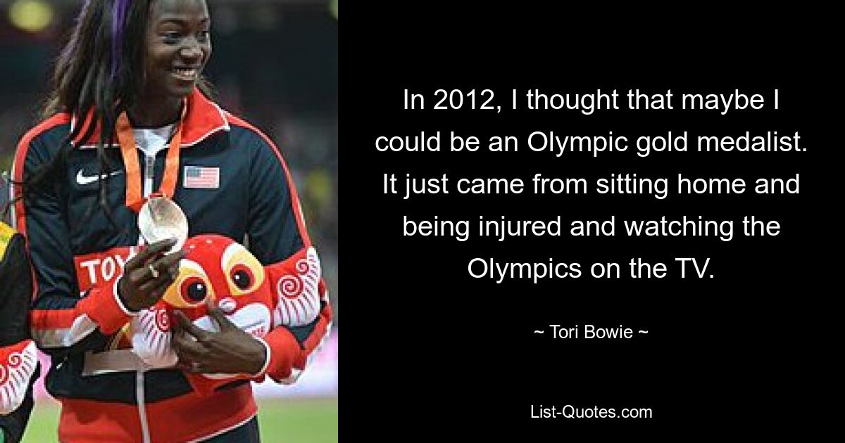 In 2012, I thought that maybe I could be an Olympic gold medalist. It just came from sitting home and being injured and watching the Olympics on the TV. — © Tori Bowie