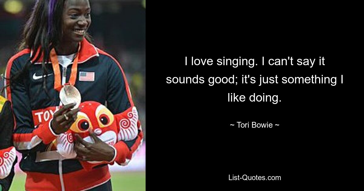 I love singing. I can't say it sounds good; it's just something I like doing. — © Tori Bowie