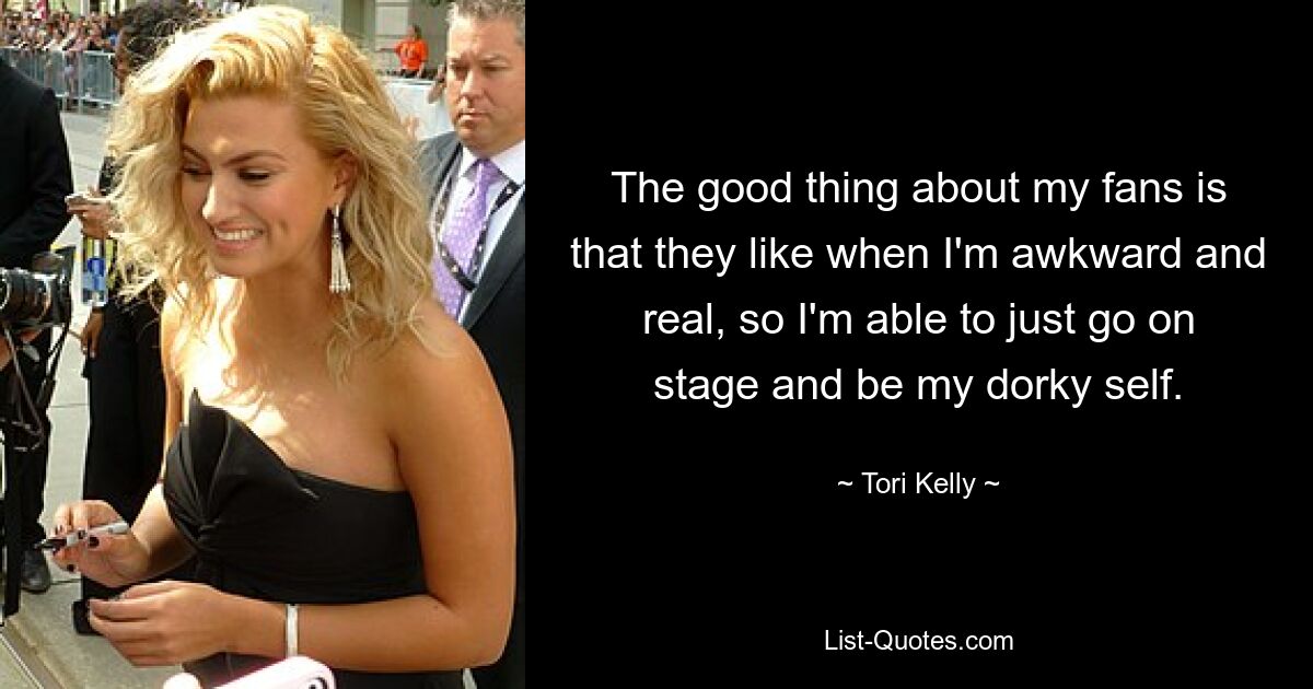 The good thing about my fans is that they like when I'm awkward and real, so I'm able to just go on stage and be my dorky self. — © Tori Kelly