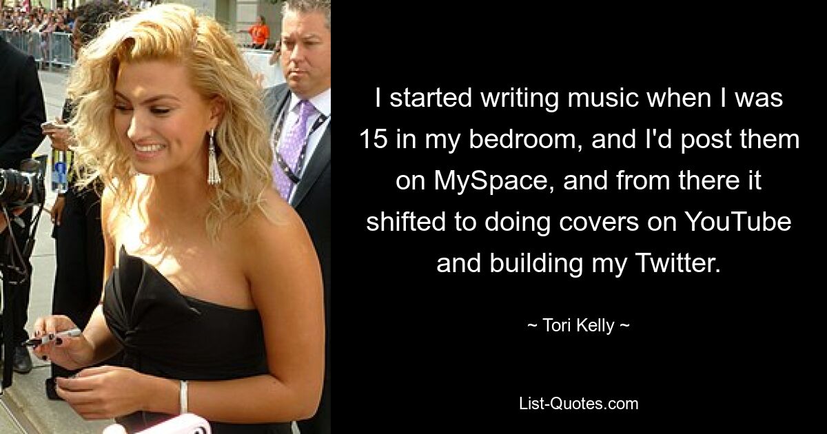 I started writing music when I was 15 in my bedroom, and I'd post them on MySpace, and from there it shifted to doing covers on YouTube and building my Twitter. — © Tori Kelly