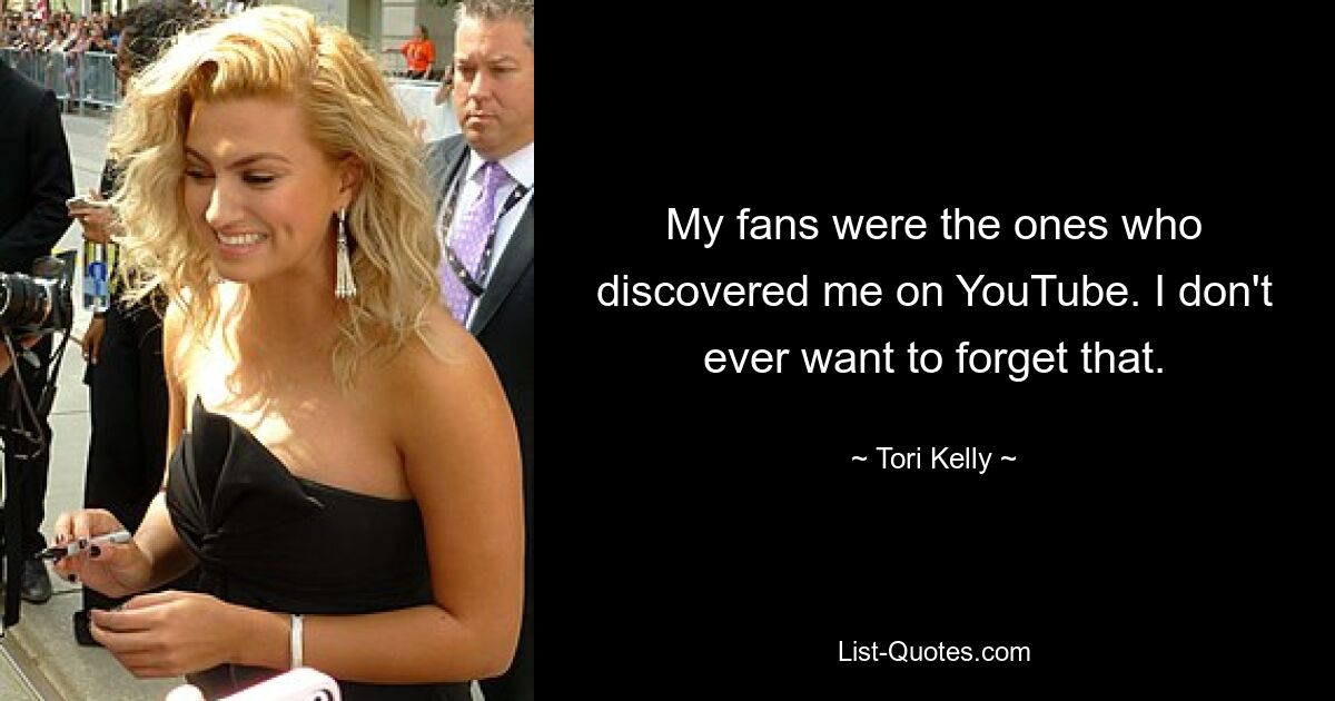 My fans were the ones who discovered me on YouTube. I don't ever want to forget that. — © Tori Kelly