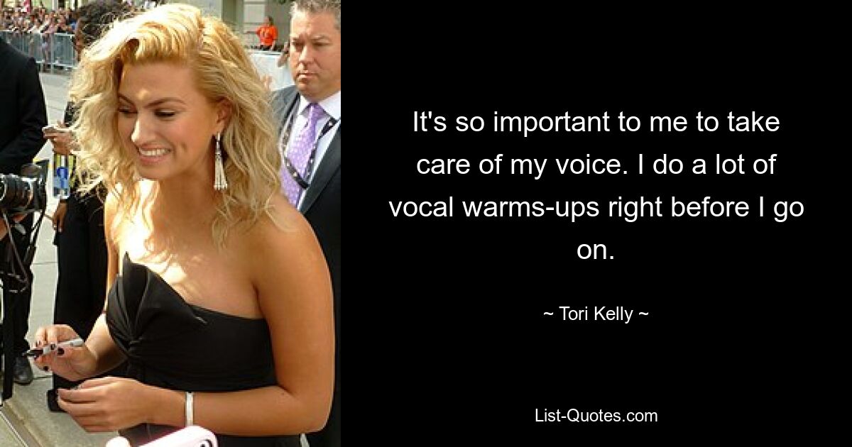 It's so important to me to take care of my voice. I do a lot of vocal warms-ups right before I go on. — © Tori Kelly