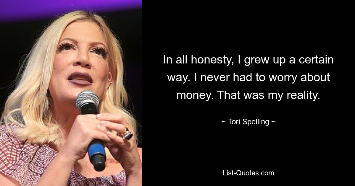 In all honesty, I grew up a certain way. I never had to worry about money. That was my reality. — © Tori Spelling