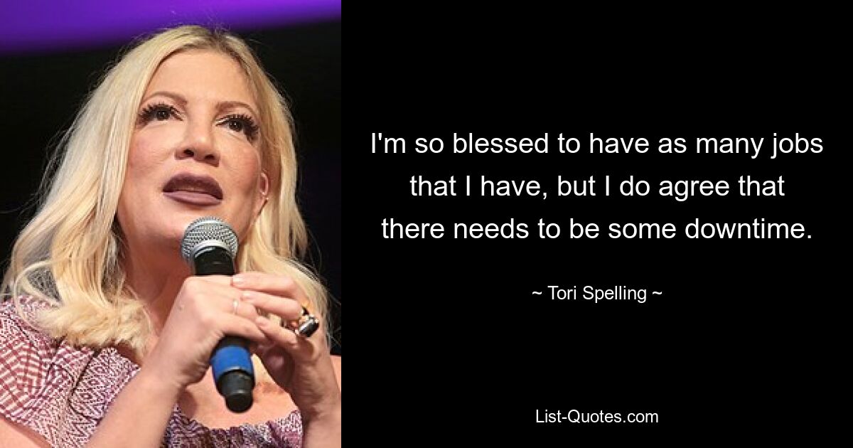 I'm so blessed to have as many jobs that I have, but I do agree that there needs to be some downtime. — © Tori Spelling