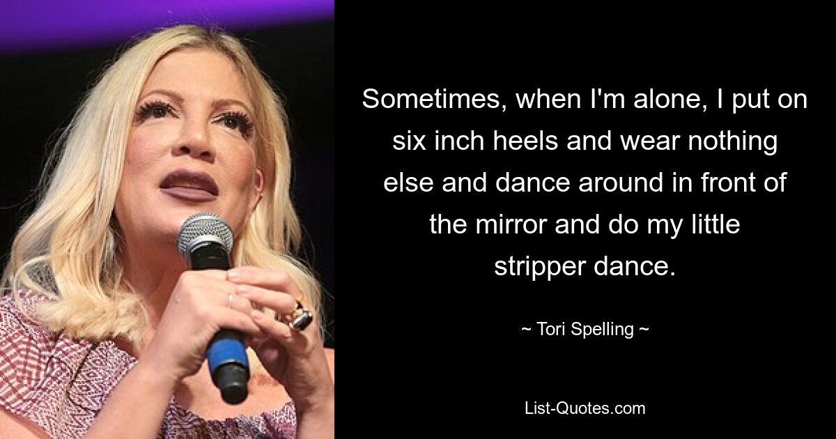 Sometimes, when I'm alone, I put on six inch heels and wear nothing else and dance around in front of the mirror and do my little stripper dance. — © Tori Spelling