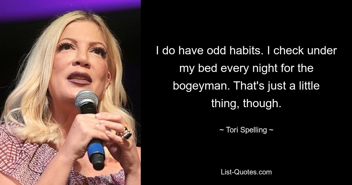 I do have odd habits. I check under my bed every night for the bogeyman. That's just a little thing, though. — © Tori Spelling