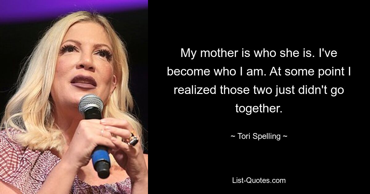 My mother is who she is. I've become who I am. At some point I realized those two just didn't go together. — © Tori Spelling