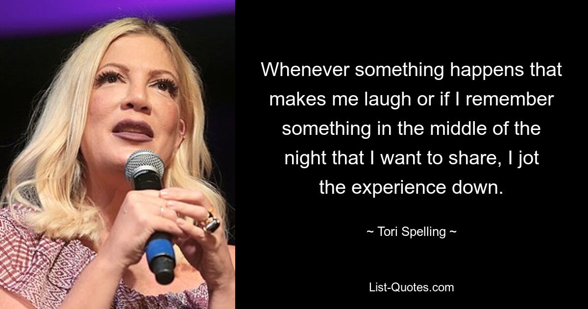 Whenever something happens that makes me laugh or if I remember something in the middle of the night that I want to share, I jot the experience down. — © Tori Spelling