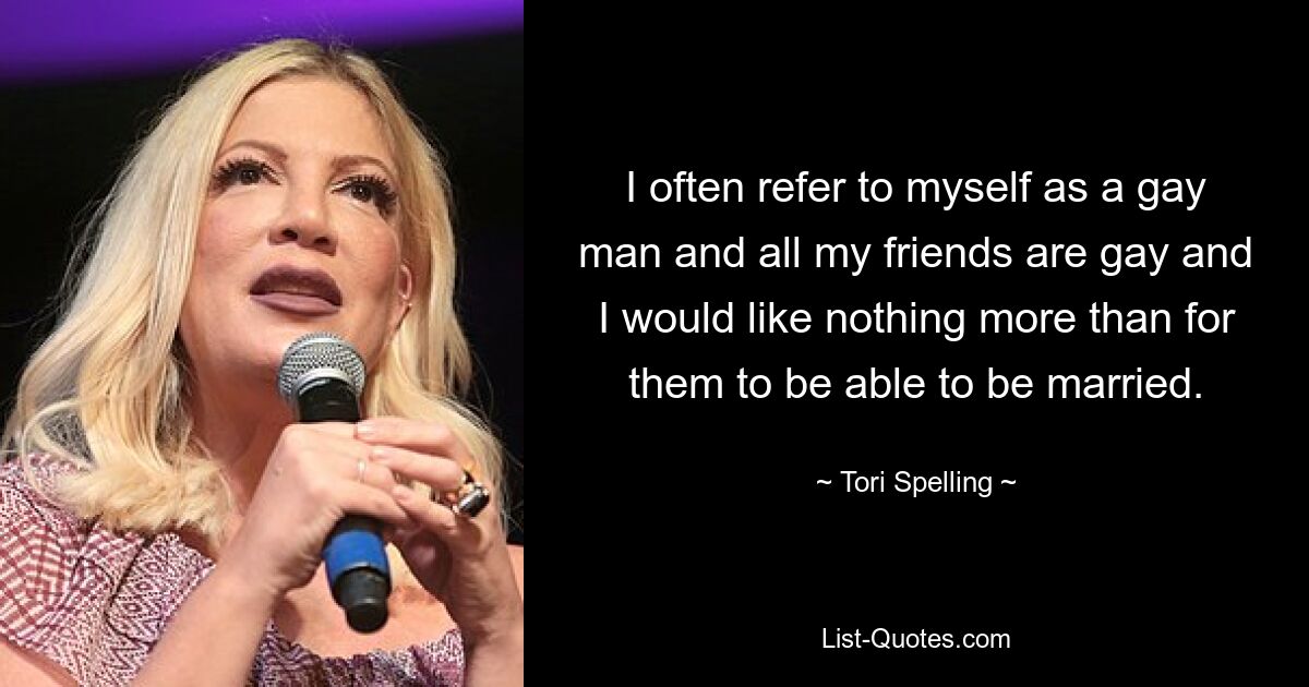 I often refer to myself as a gay man and all my friends are gay and I would like nothing more than for them to be able to be married. — © Tori Spelling