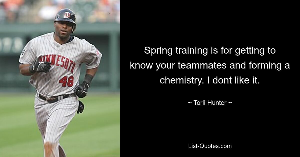 Spring training is for getting to know your teammates and forming a chemistry. I dont like it. — © Torii Hunter