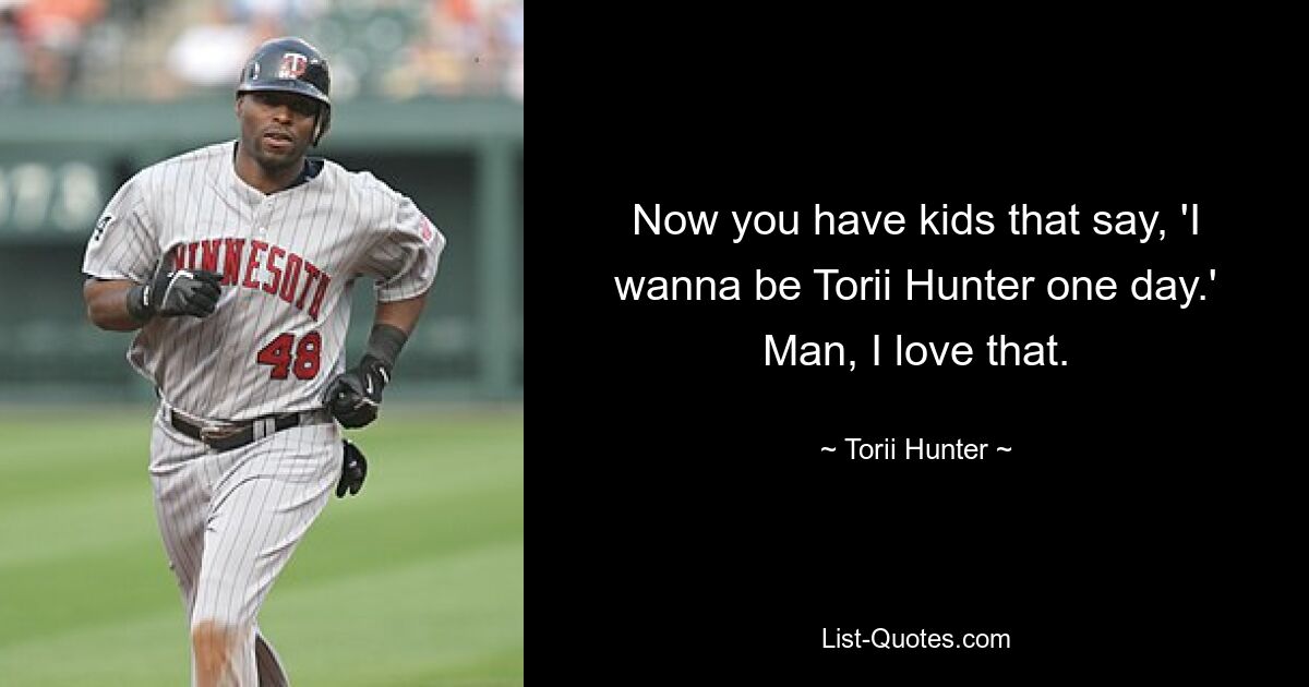 Now you have kids that say, 'I wanna be Torii Hunter one day.' Man, I love that. — © Torii Hunter