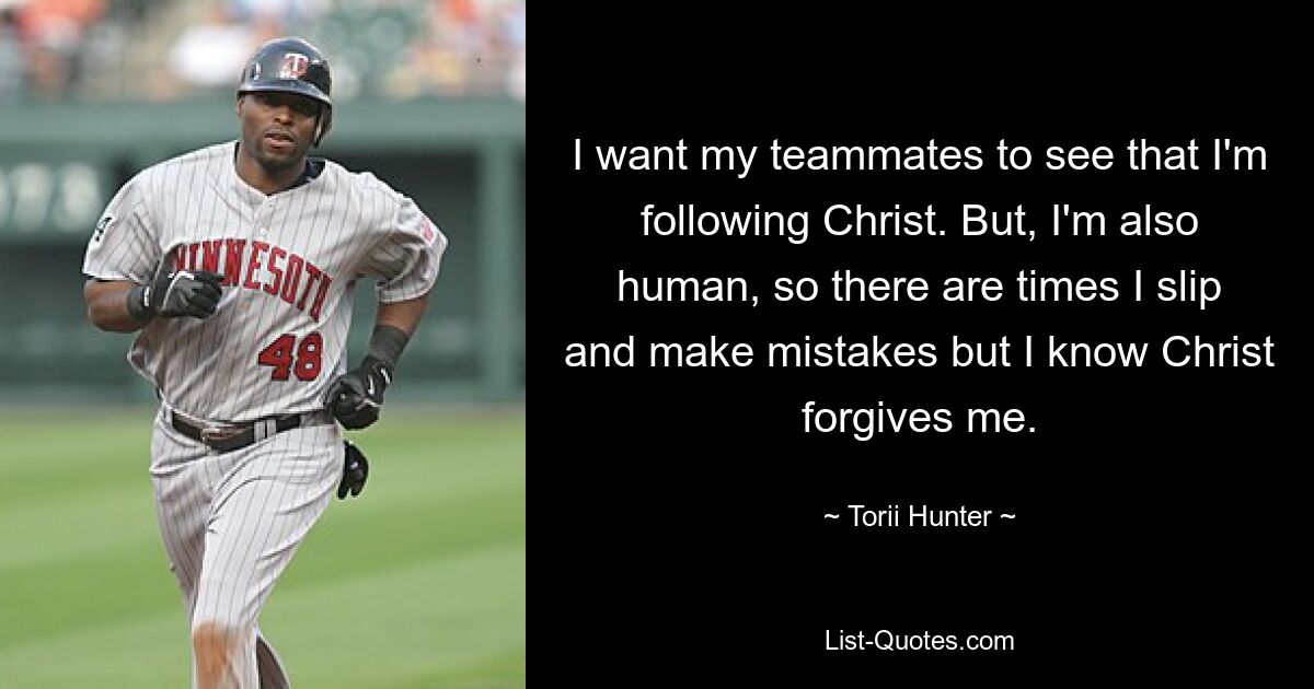 I want my teammates to see that I'm following Christ. But, I'm also human, so there are times I slip and make mistakes but I know Christ forgives me. — © Torii Hunter