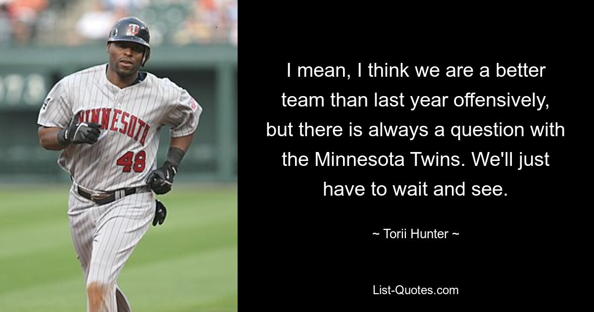 Ich meine, ich denke, wir sind offensiv ein besseres Team als letztes Jahr, aber bei den Minnesota Twins gibt es immer eine Frage. Wir müssen einfach abwarten und sehen. — © Torii Hunter