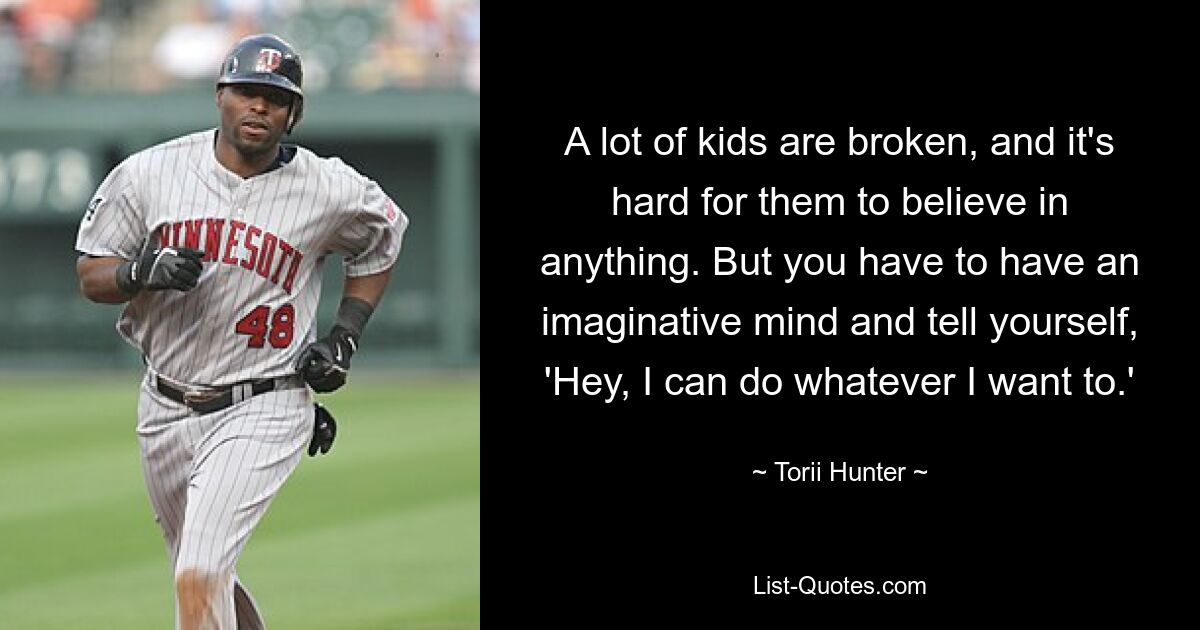 A lot of kids are broken, and it's hard for them to believe in anything. But you have to have an imaginative mind and tell yourself, 'Hey, I can do whatever I want to.' — © Torii Hunter