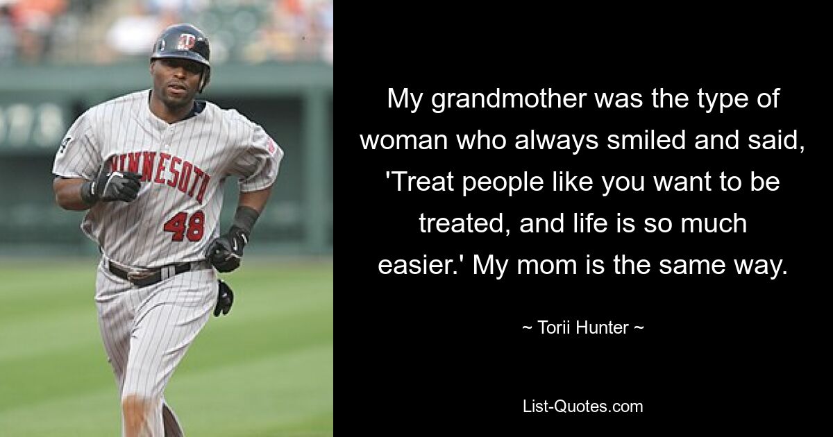 My grandmother was the type of woman who always smiled and said, 'Treat people like you want to be treated, and life is so much easier.' My mom is the same way. — © Torii Hunter