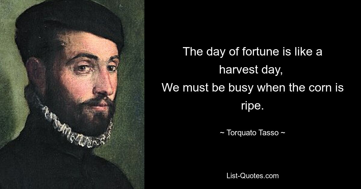 The day of fortune is like a harvest day, 
We must be busy when the corn is ripe. — © Torquato Tasso