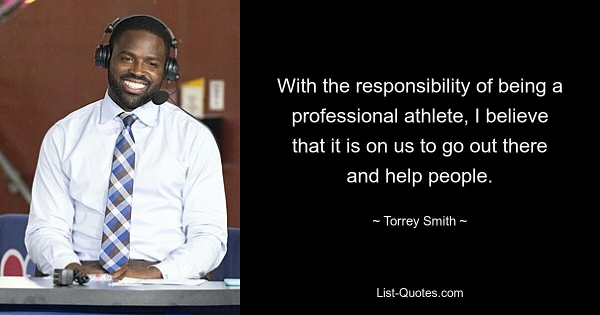 With the responsibility of being a professional athlete, I believe that it is on us to go out there and help people. — © Torrey Smith