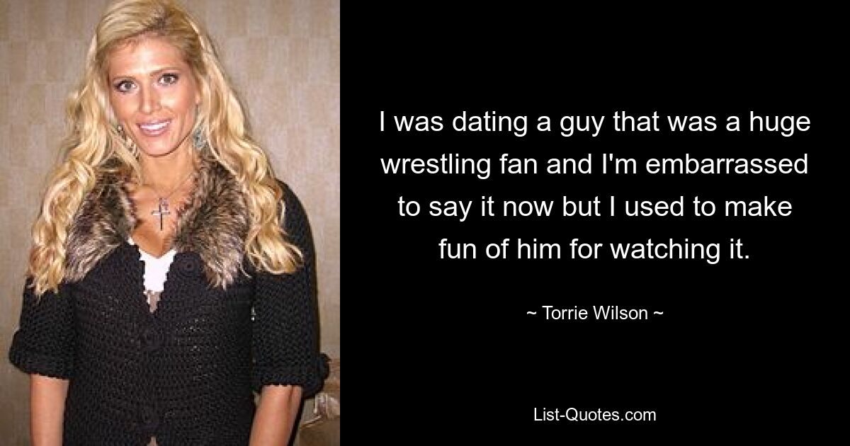 I was dating a guy that was a huge wrestling fan and I'm embarrassed to say it now but I used to make fun of him for watching it. — © Torrie Wilson