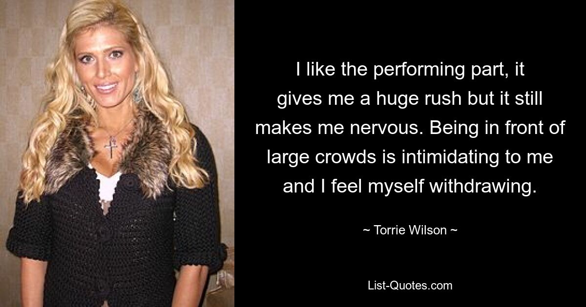 I like the performing part, it gives me a huge rush but it still makes me nervous. Being in front of large crowds is intimidating to me and I feel myself withdrawing. — © Torrie Wilson