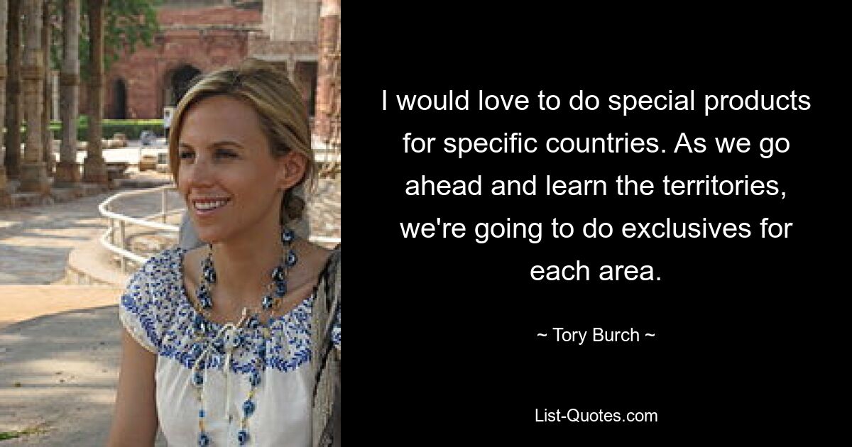 I would love to do special products for specific countries. As we go ahead and learn the territories, we're going to do exclusives for each area. — © Tory Burch