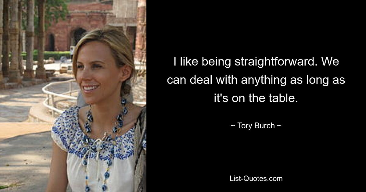 I like being straightforward. We can deal with anything as long as it's on the table. — © Tory Burch