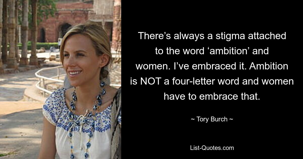 There’s always a stigma attached to the word ‘ambition’ and women. I’ve embraced it. Ambition is NOT a four-letter word and women have to embrace that. — © Tory Burch