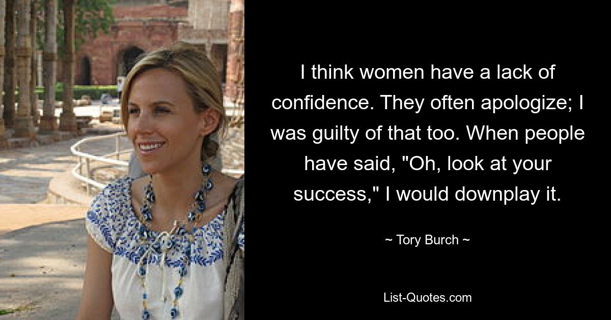 I think women have a lack of confidence. They often apologize; I was guilty of that too. When people have said, "Oh, look at your success," I would downplay it. — © Tory Burch