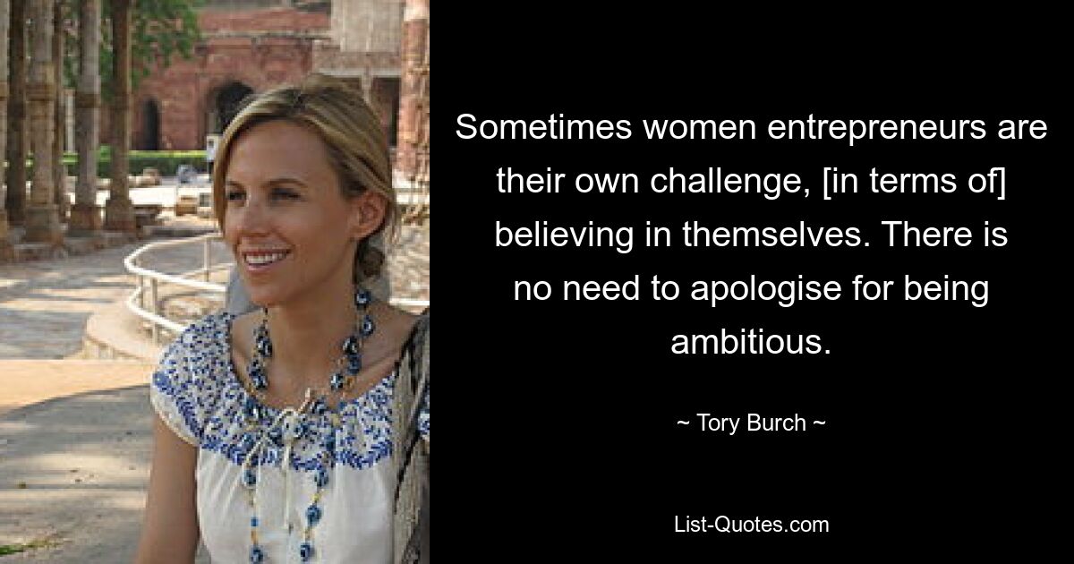 Sometimes women entrepreneurs are their own challenge, [in terms of] believing in themselves. There is no need to apologise for being ambitious. — © Tory Burch