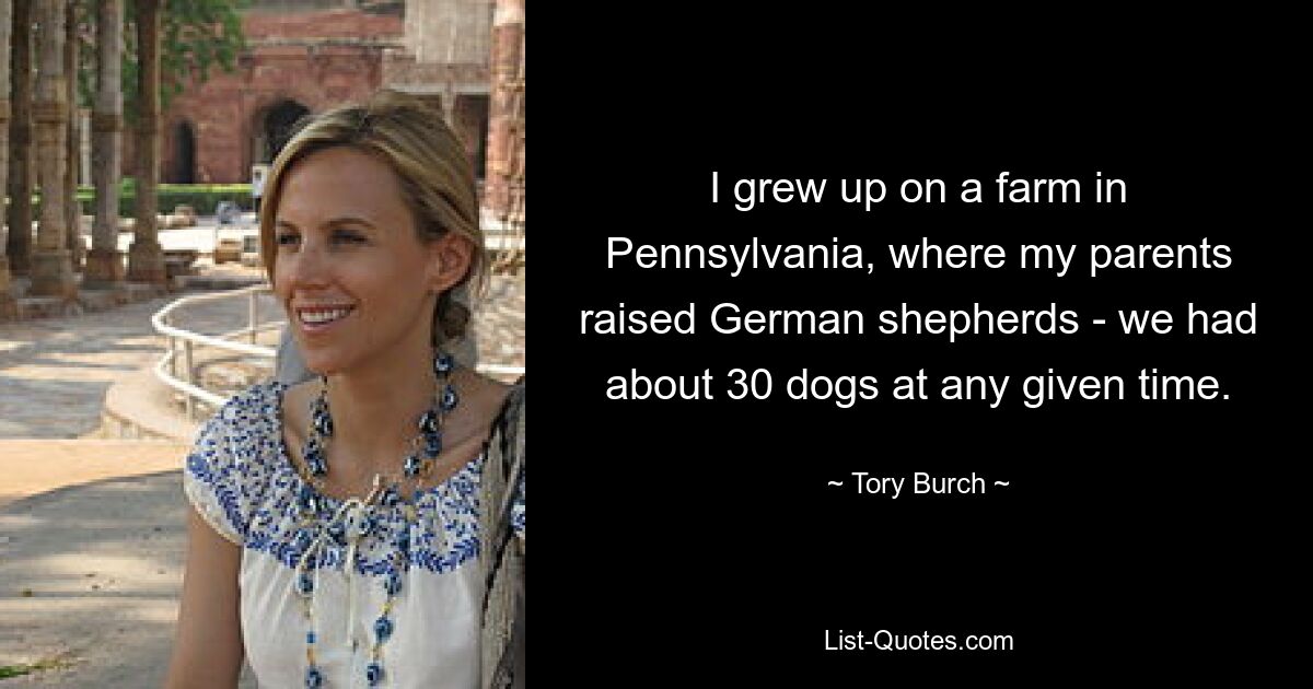 I grew up on a farm in Pennsylvania, where my parents raised German shepherds - we had about 30 dogs at any given time. — © Tory Burch