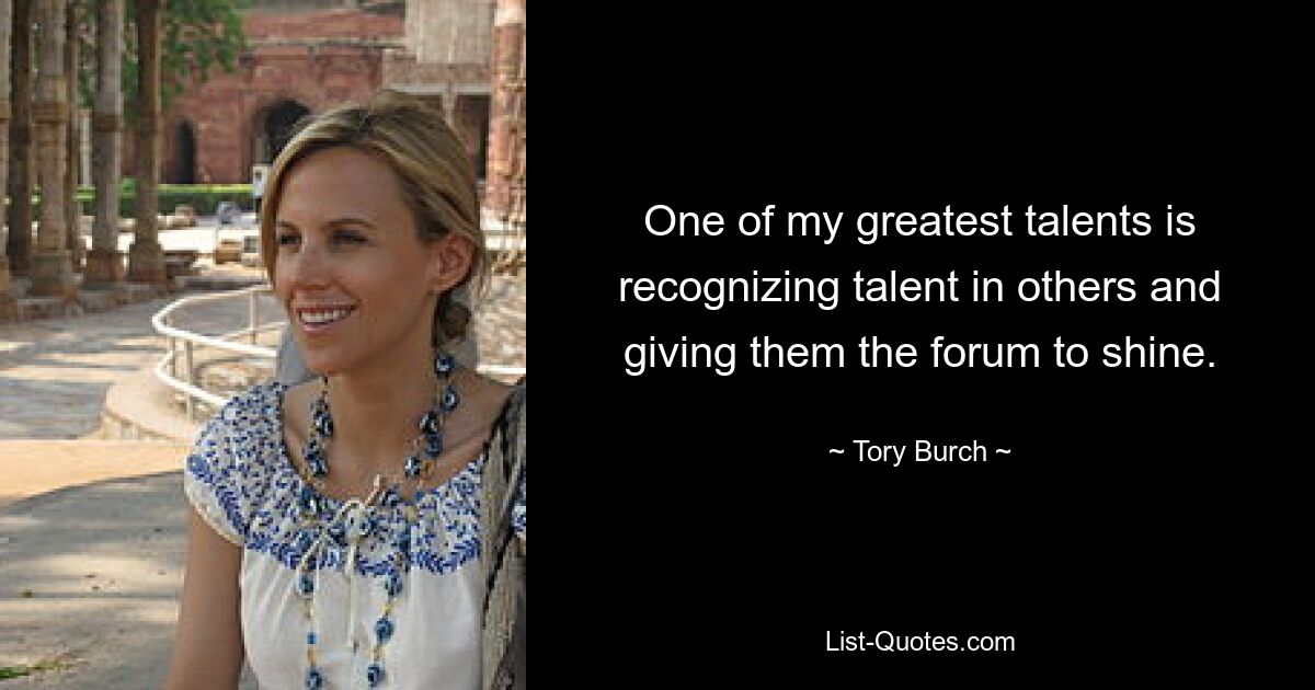 One of my greatest talents is recognizing talent in others and giving them the forum to shine. — © Tory Burch