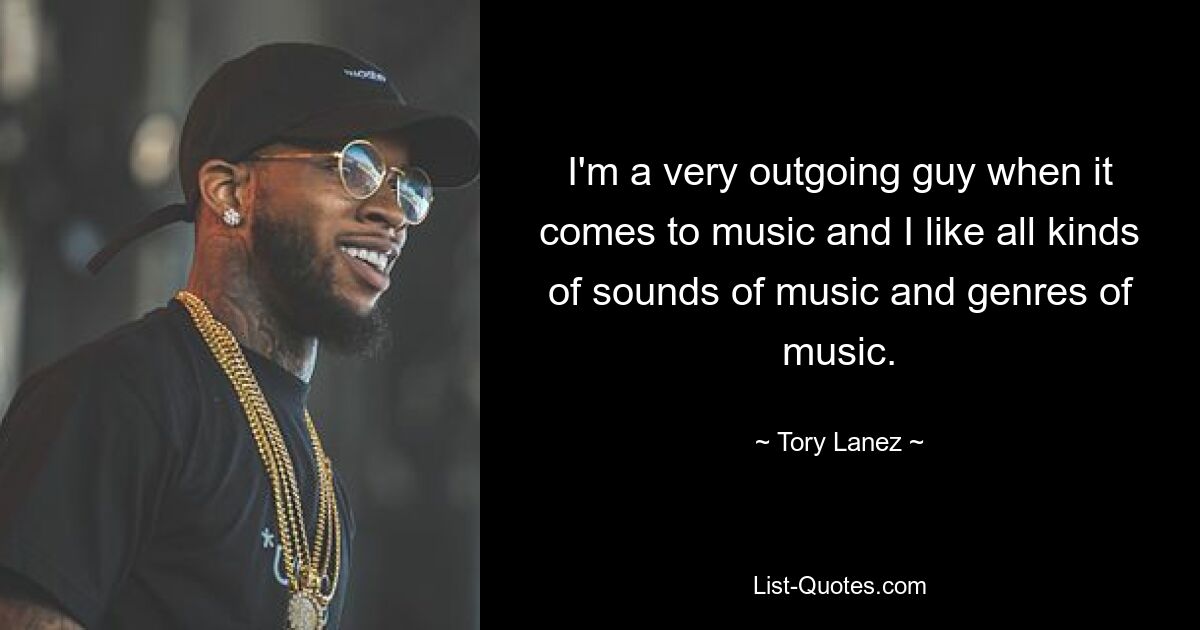 I'm a very outgoing guy when it comes to music and I like all kinds of sounds of music and genres of music. — © Tory Lanez