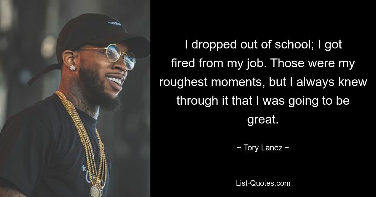 I dropped out of school; I got fired from my job. Those were my roughest moments, but I always knew through it that I was going to be great. — © Tory Lanez