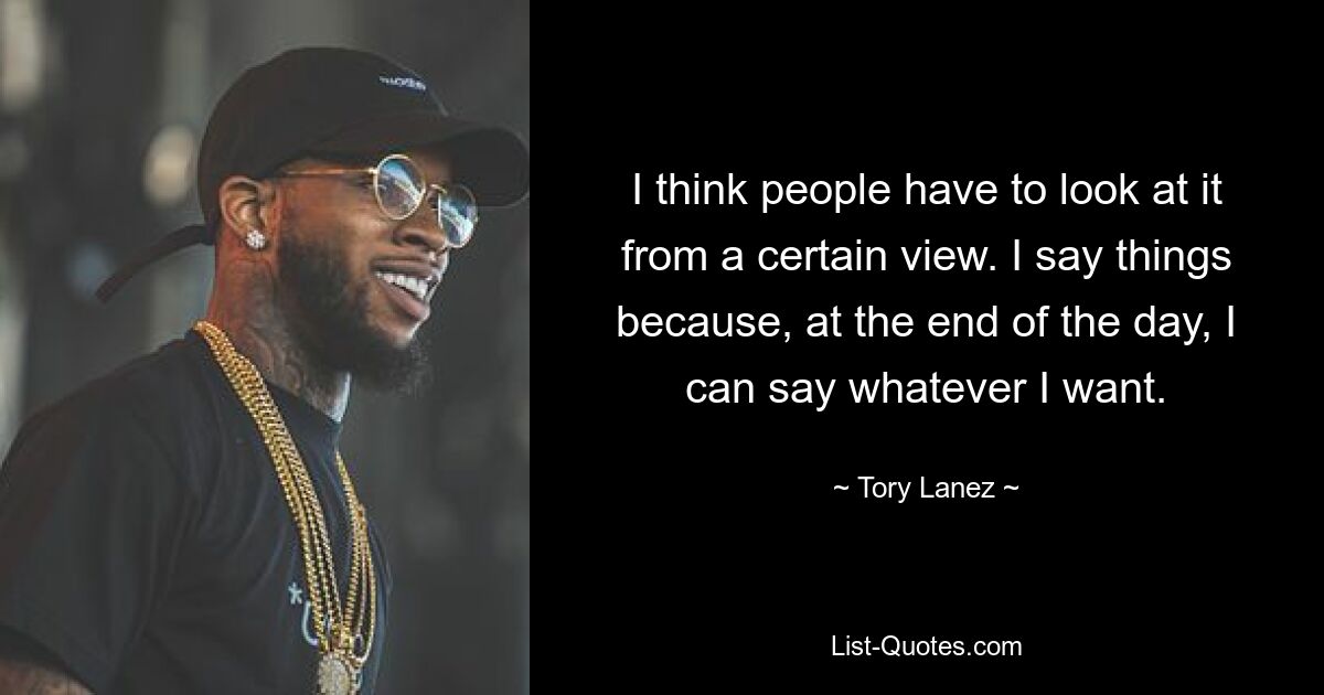 I think people have to look at it from a certain view. I say things because, at the end of the day, I can say whatever I want. — © Tory Lanez