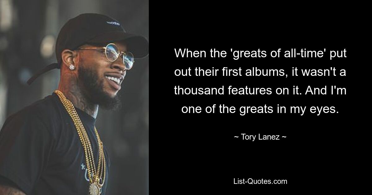 When the 'greats of all-time' put out their first albums, it wasn't a thousand features on it. And I'm one of the greats in my eyes. — © Tory Lanez