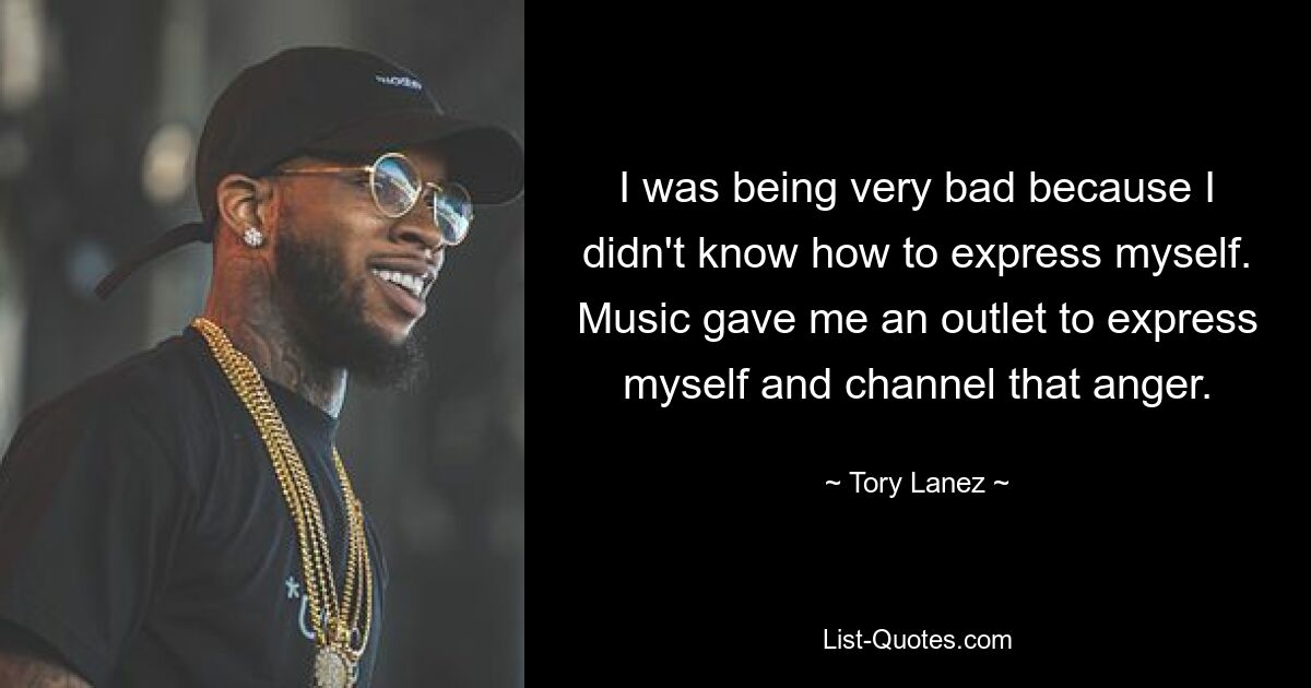 I was being very bad because I didn't know how to express myself. Music gave me an outlet to express myself and channel that anger. — © Tory Lanez