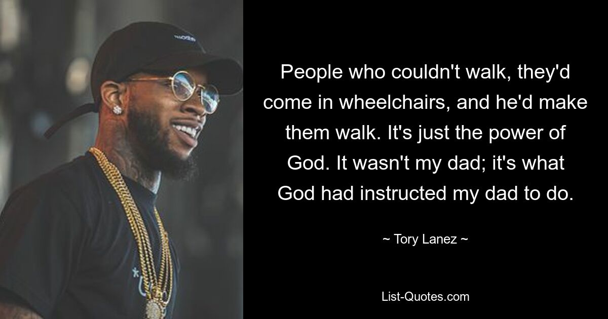 People who couldn't walk, they'd come in wheelchairs, and he'd make them walk. It's just the power of God. It wasn't my dad; it's what God had instructed my dad to do. — © Tory Lanez