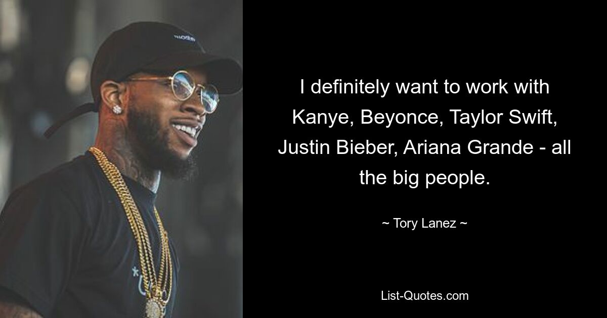 I definitely want to work with Kanye, Beyonce, Taylor Swift, Justin Bieber, Ariana Grande - all the big people. — © Tory Lanez