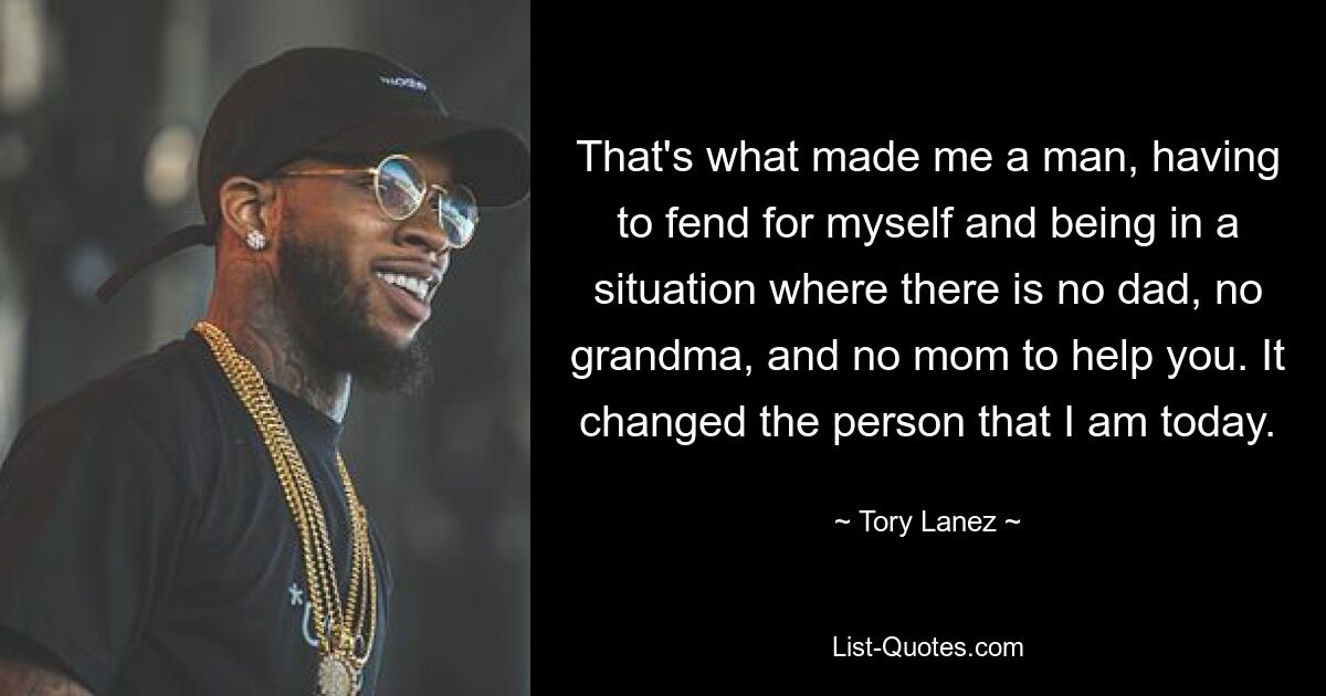 That's what made me a man, having to fend for myself and being in a situation where there is no dad, no grandma, and no mom to help you. It changed the person that I am today. — © Tory Lanez