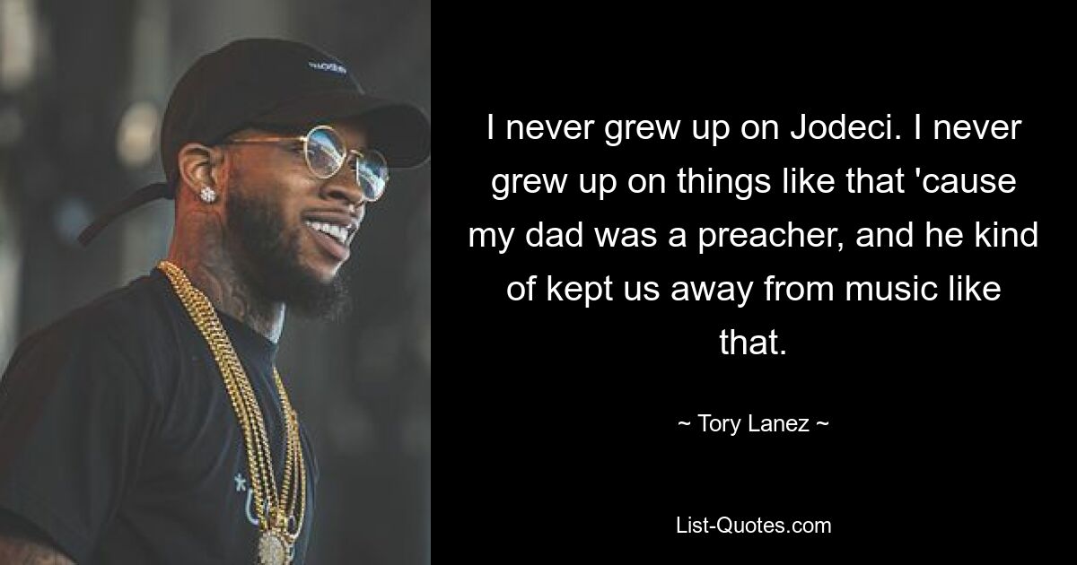 I never grew up on Jodeci. I never grew up on things like that 'cause my dad was a preacher, and he kind of kept us away from music like that. — © Tory Lanez