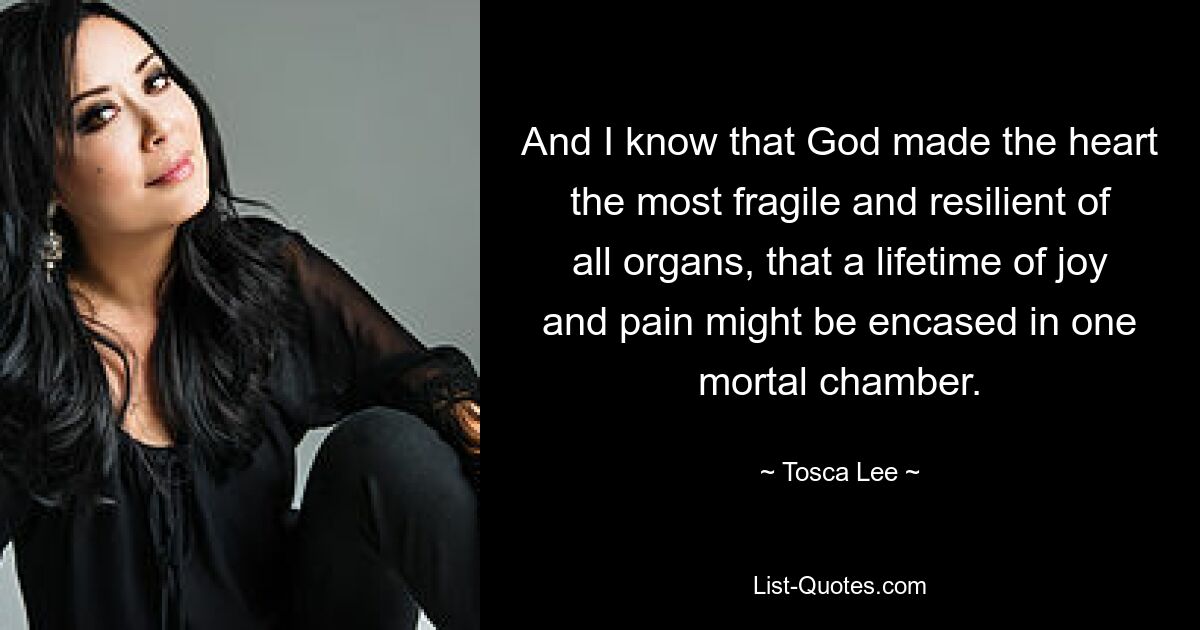 And I know that God made the heart the most fragile and resilient of all organs, that a lifetime of joy and pain might be encased in one mortal chamber. — © Tosca Lee