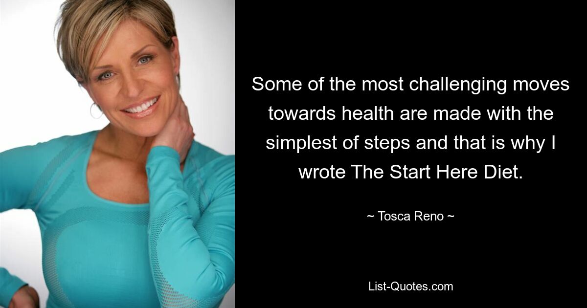 Some of the most challenging moves towards health are made with the simplest of steps and that is why I wrote The Start Here Diet. — © Tosca Reno