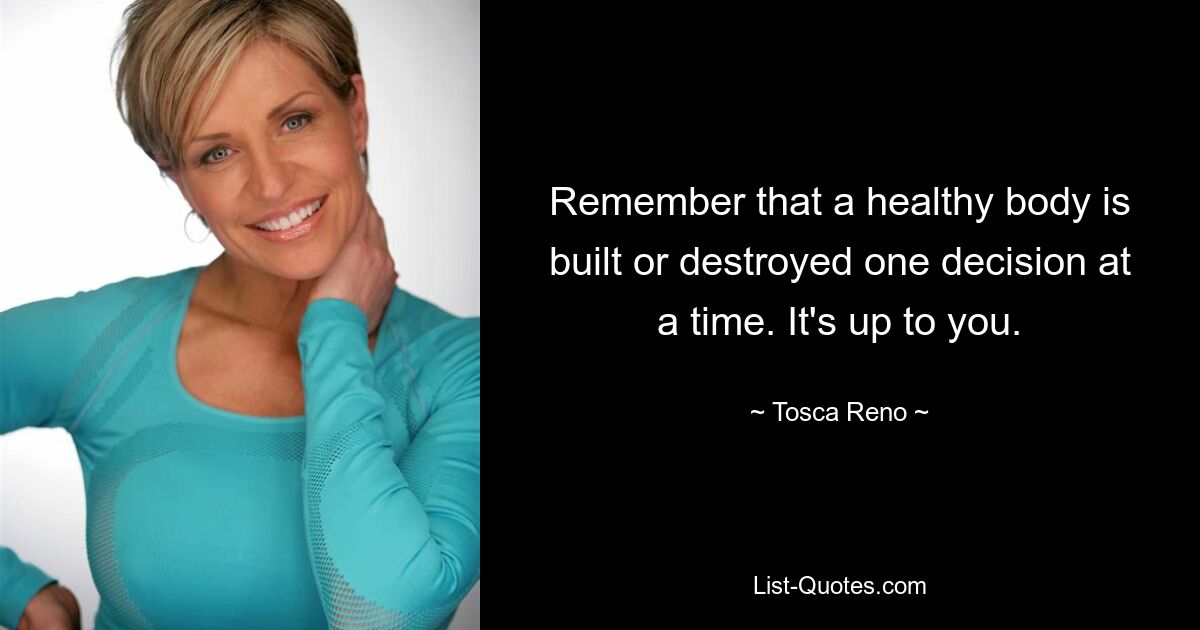 Remember that a healthy body is built or destroyed one decision at a time. It's up to you. — © Tosca Reno