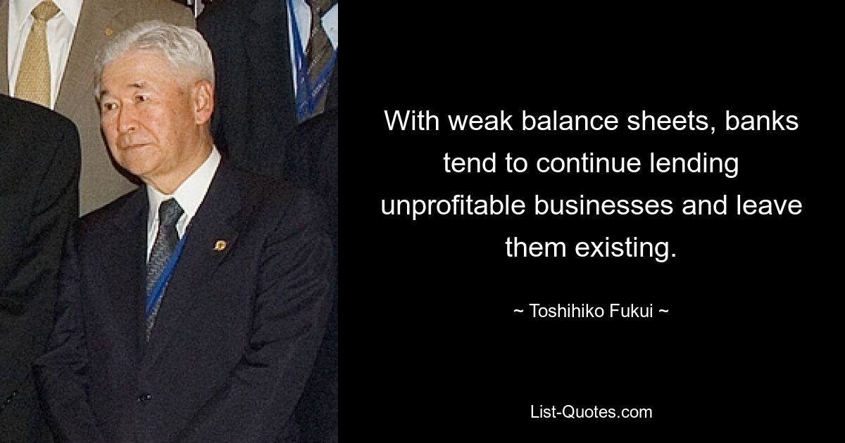 With weak balance sheets, banks tend to continue lending unprofitable businesses and leave them existing. — © Toshihiko Fukui