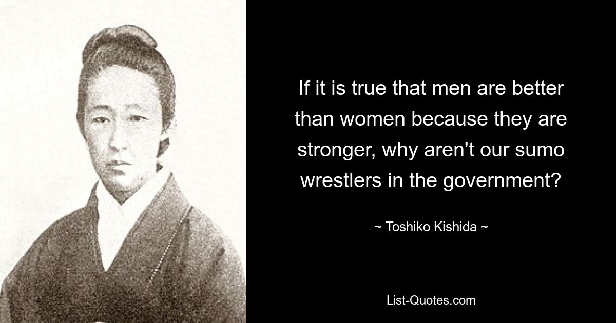 If it is true that men are better than women because they are stronger, why aren't our sumo wrestlers in the government? — © Toshiko Kishida