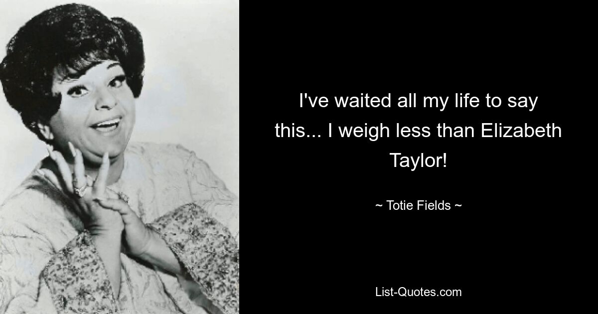 I've waited all my life to say this... I weigh less than Elizabeth Taylor! — © Totie Fields