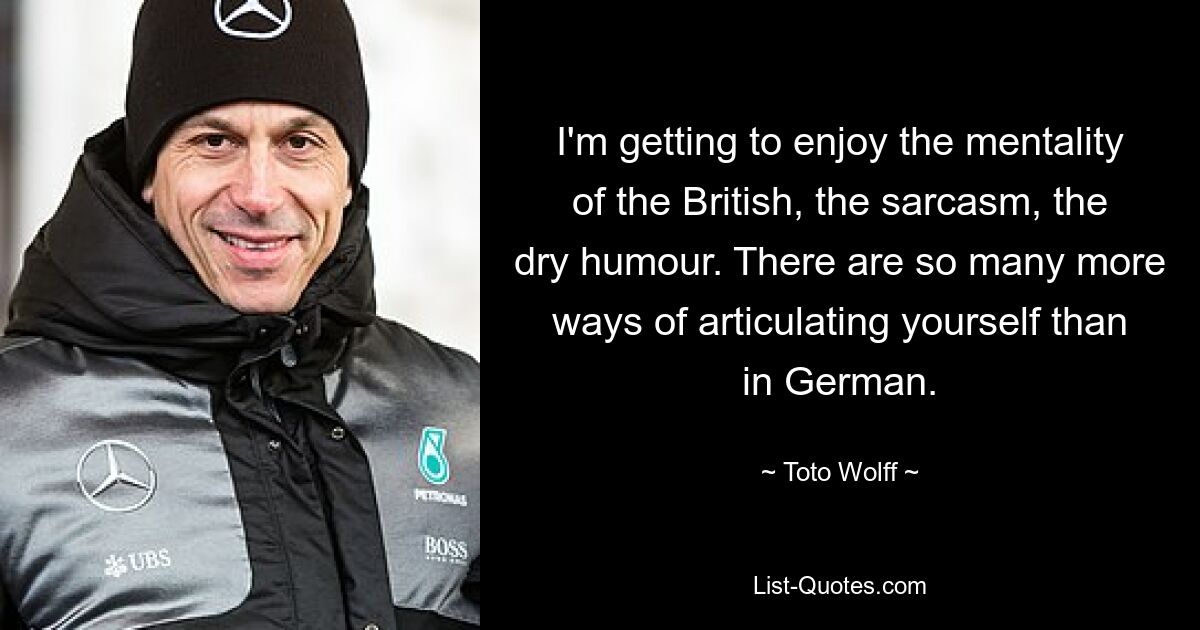 I'm getting to enjoy the mentality of the British, the sarcasm, the dry humour. There are so many more ways of articulating yourself than in German. — © Toto Wolff