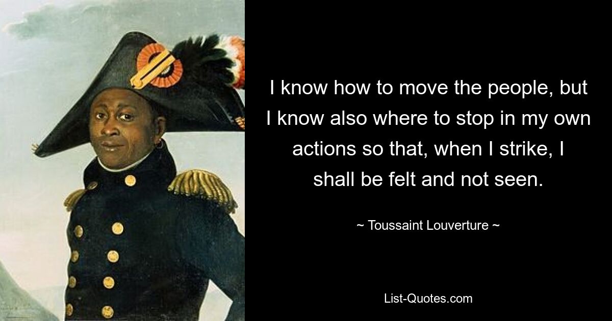 I know how to move the people, but I know also where to stop in my own actions so that, when I strike, I shall be felt and not seen. — © Toussaint Louverture