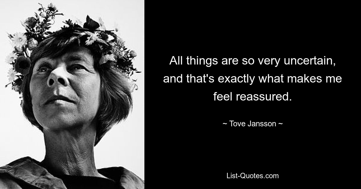 All things are so very uncertain, and that's exactly what makes me feel reassured. — © Tove Jansson